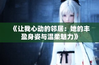 《让我心动的邻居：她的丰盈身姿与温柔魅力》