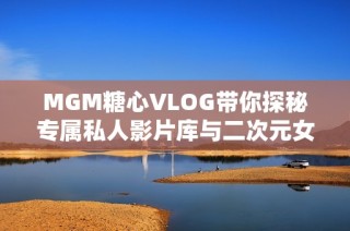 MGM糖心VLOG带你探秘专属私人影片库与二次元女友的奇妙世界