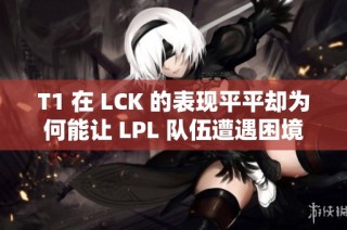 T1 在 LCK 的表现平平却为何能让 LPL 队伍遭遇困境