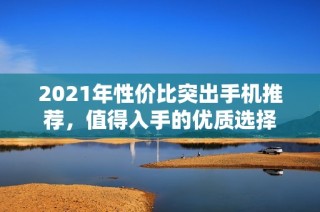 2021年性价比突出手机推荐，值得入手的优质选择