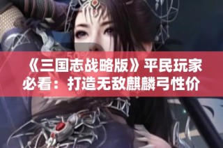 《三国志战略版》平民玩家必看：打造无敌麒麟弓性价比攻略