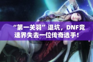 “第一关羽”退坑，DNF竞速界失去一位传奇选手！
