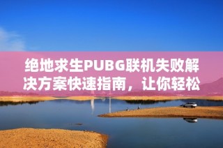 绝地求生PUBG联机失败解决方案快速指南，让你轻松畅玩游戏