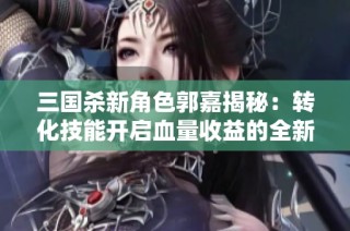 三国杀新角色郭嘉揭秘：转化技能开启血量收益的全新玩法趋势
