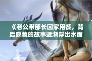 《老公带部长回家用餐，背后隐藏的故事逐渐浮出水面》
