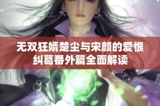 无双狂婿楚尘与宋颜的爱恨纠葛番外篇全面解读