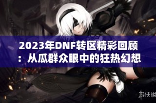 2023年DNF转区精彩回顾：从瓜群众眼中的狂热幻想看游戏变迁