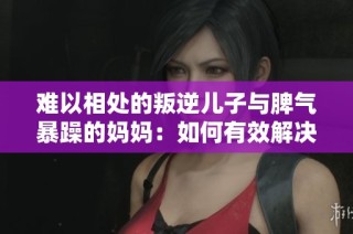 难以相处的叛逆儿子与脾气暴躁的妈妈：如何有效解决亲子矛盾