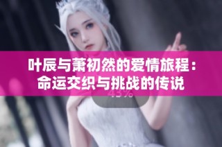 叶辰与萧初然的爱情旅程：命运交织与挑战的传说