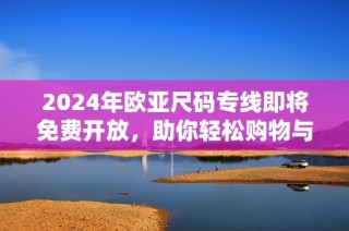 2024年欧亚尺码专线即将免费开放，助你轻松购物与选择