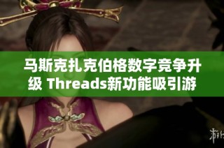 马斯克扎克伯格数字竞争升级 Threads新功能吸引游戏玩家讨论热潮