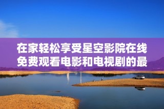在家轻松享受星空影院在线免费观看电影和电视剧的最佳体验
