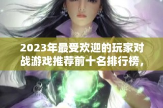 2023年最受欢迎的玩家对战游戏推荐前十名排行榜，让你畅享对战乐趣