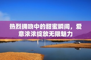 热烈拥吻中的甜蜜瞬间，爱意浓浓绽放无限魅力