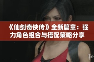 《仙剑奇侠传》全新篇章：强力角色组合与搭配策略分享