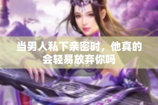 当男人私下亲密时，他真的会轻易放弃你吗