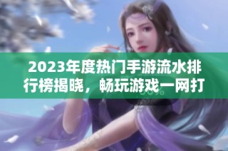 2023年度热门手游流水排行榜揭晓，畅玩游戏一网打尽