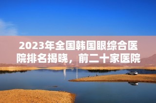 2023年全国韩国眼综合医院排名揭晓，前二十家医院介绍