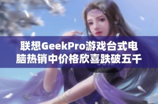 联想GeekPro游戏台式电脑热销中价格欣喜跌破五千元