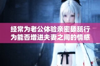 经常为老公体验亲密舔舐行为能否增进夫妻之间的情感联系