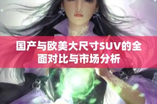 国产与欧美大尺寸SUV的全面对比与市场分析