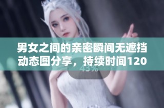 男女之间的亲密瞬间无遮挡动态图分享，持续时间120秒