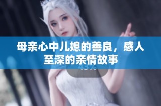 母亲心中儿媳的善良，感人至深的亲情故事