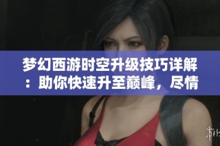 梦幻西游时空升级技巧详解：助你快速升至巅峰，尽情享受游戏的精彩乐趣