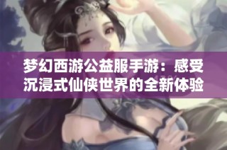 梦幻西游公益服手游：感受沉浸式仙侠世界的全新体验与深度探索