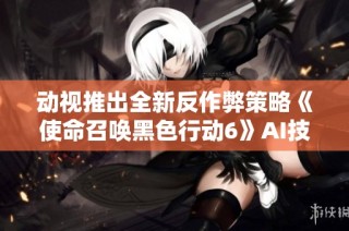 动视推出全新反作弊策略《使命召唤黑色行动6》AI技术助力清除1.9万违规玩家