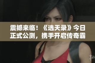 震撼来临！《选天录》今日正式公测，携手开启传奇霸业之旅