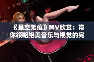 《星空无痕》MV欣赏：带你领略绝美音乐与视觉的完美结合