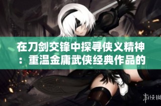 在刀剑交锋中探寻侠义精神：重温金庸武侠经典作品的情感与哲思