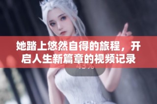 她踏上悠然自得的旅程，开启人生新篇章的视频记录