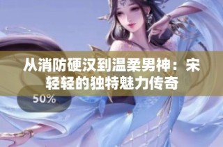 从消防硬汉到温柔男神：宋轻轻的独特魅力传奇