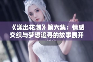 《漾出花潮》第六集：情感交织与梦想追寻的故事展开