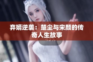 弃婿逆袭：楚尘与宋颜的传奇人生故事