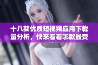 十八款优质短视频应用下载量分析，快来看看哪款最受欢迎
