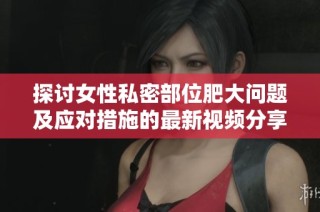 探讨女性私密部位肥大问题及应对措施的最新视频分享