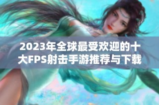 2023年全球最受欢迎的十大FPS射击手游推荐与下载指南