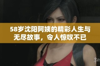 58岁沈阳阿姨的精彩人生与无尽故事，令人惊叹不已