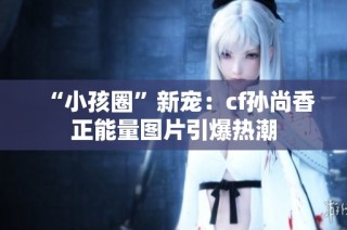 “小孩圈”新宠：cf孙尚香正能量图片引爆热潮