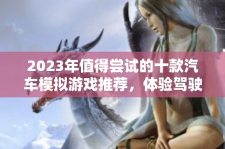 2023年值得尝试的十款汽车模拟游戏推荐，体验驾驶的乐趣与刺激