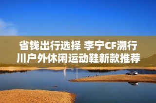 省钱出行选择 李宁CF溯行川户外休闲运动鞋新款推荐