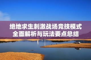 绝地求生刺激战场竞技模式全面解析与玩法要点总结