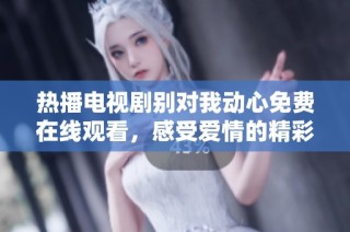 热播电视剧别对我动心免费在线观看，感受爱情的精彩瞬间