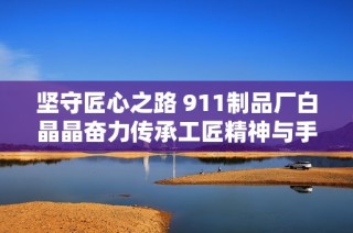 坚守匠心之路 911制品厂白晶晶奋力传承工匠精神与手艺魅力