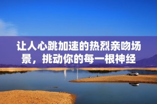 让人心跳加速的热烈亲吻场景，挑动你的每一根神经