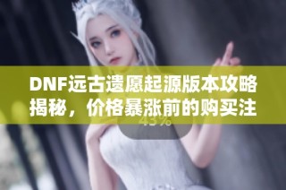 DNF远古遗愿起源版本攻略揭秘，价格暴涨前的购买注意事项