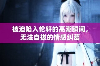 被迫陷入伦轩的高潮瞬间，无法自拔的情感纠葛